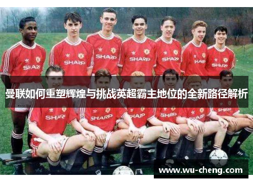 曼联如何重塑辉煌与挑战英超霸主地位的全新路径解析
